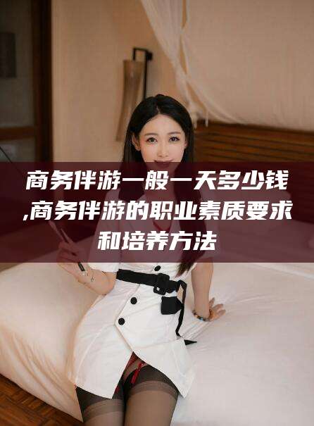 七台河商务伴游一般一天多少钱,商务伴游的职业素质要求和培养方法
