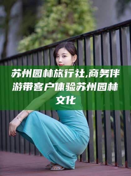 七台河苏州园林旅行社,商务伴游带客户体验苏州园林文化
