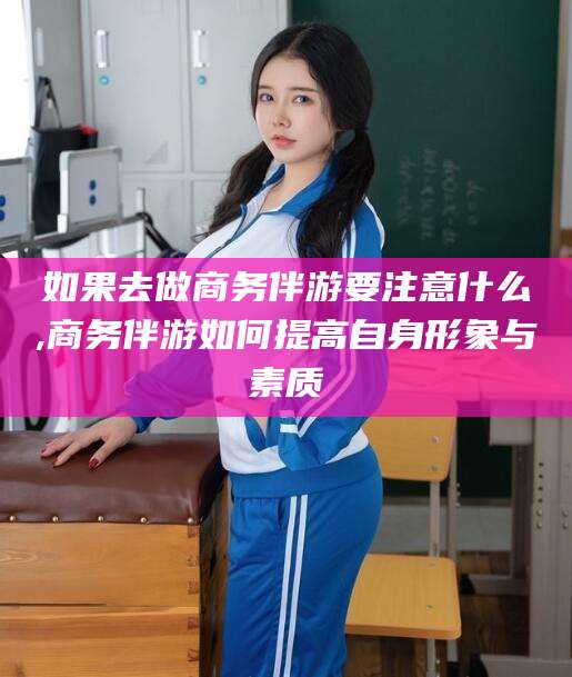 七台河如果去做商务伴游要注意什么,商务伴游如何提高自身形象与素质