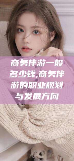 七台河商务伴游一般多少钱,商务伴游的职业规划与发展方向