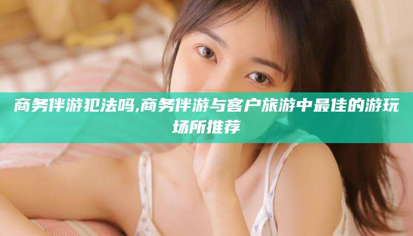 七台河商务伴游犯法吗,商务伴游与客户旅游中最佳的游玩场所推荐