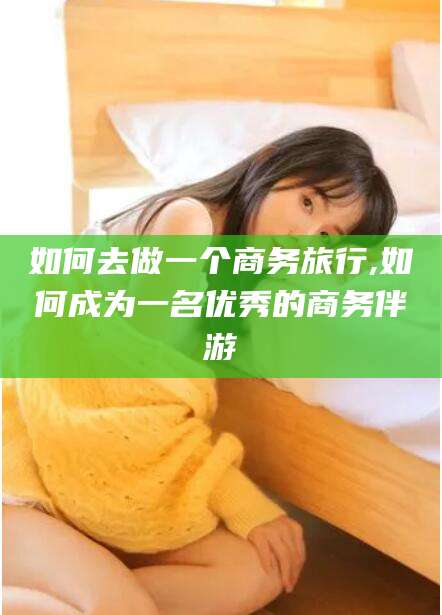 七台河如何去做一个商务旅行,如何成为一名优秀的商务伴游