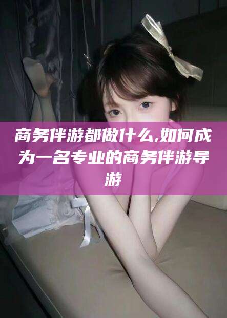 七台河商务伴游都做什么,如何成为一名专业的商务伴游导游