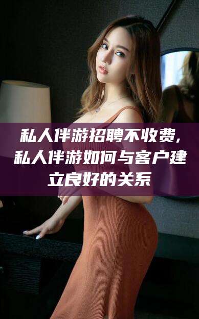 七台河私人伴游招聘不收费,私人伴游如何与客户建立良好的关系