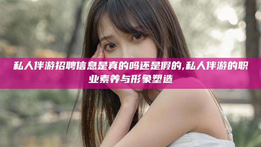 七台河私人伴游招聘信息是真的吗还是假的,私人伴游的职业素养与形象塑造
