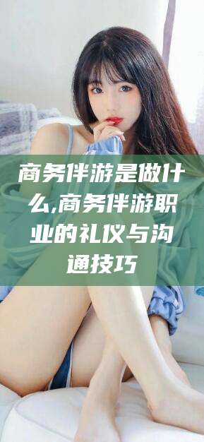 七台河商务伴游是做什么,商务伴游职业的礼仪与沟通技巧