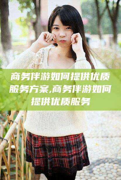 七台河商务伴游如何提供优质服务方案,商务伴游如何提供优质服务