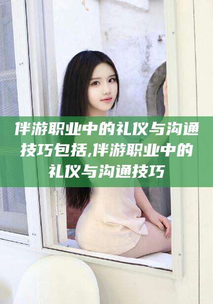 七台河伴游职业中的礼仪与沟通技巧包括,伴游职业中的礼仪与沟通技巧