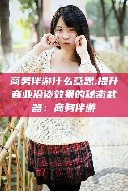 七台河商务伴游什么意思,提升商业洽谈效果的秘密武器：商务伴游