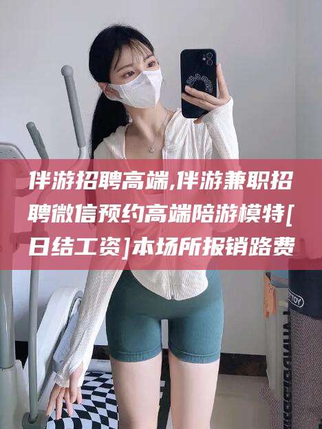 七台河伴游招聘高端,伴游兼职招聘微信预约高端陪游模特[日结工资]本场所报销路费