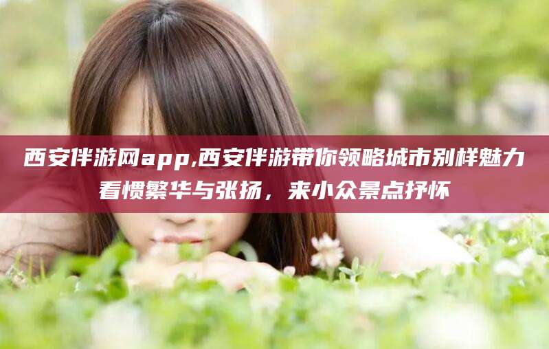 七台河西安伴游网app,西安伴游带你领略城市别样魅力看惯繁华与张扬，来小众景点抒怀