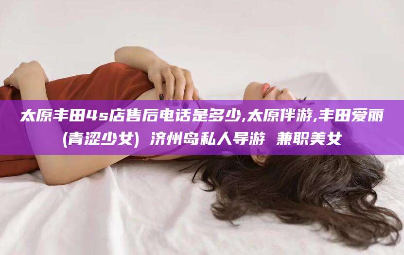 七台河太原丰田4s店售后电话是多少,太原伴游,丰田爱丽(青涩少女) 济州岛私人导游 兼职美女