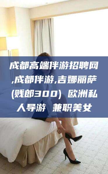七台河成都高端伴游招聘网,成都伴游,吉娜丽萨(贱郎300) 欧洲私人导游 兼职美女