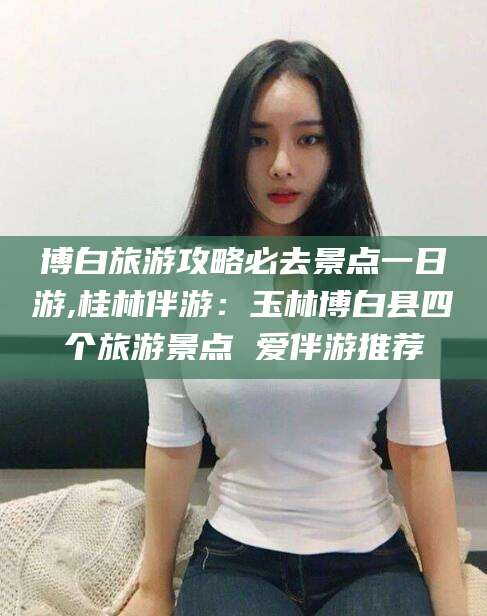 七台河博白旅游攻略必去景点一日游,桂林伴游：玉林博白县四个旅游景点 爱伴游推荐