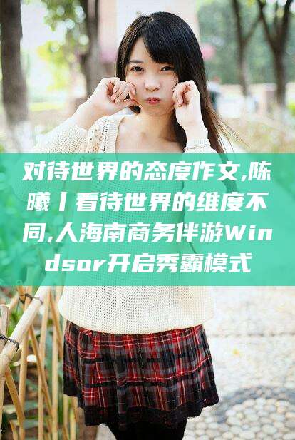 七台河对待世界的态度作文,陈曦丨看待世界的维度不同,人海南商务伴游Windsor开启秀霸模式