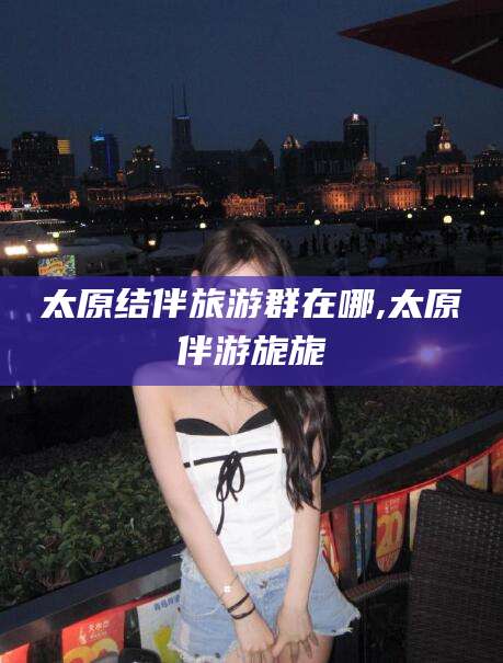 七台河太原结伴旅游群在哪,太原伴游旎旎