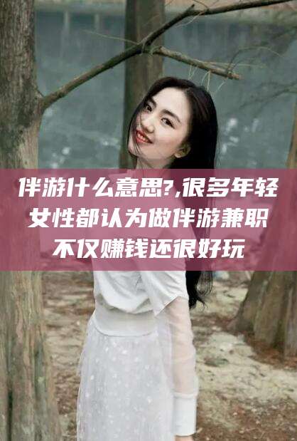 七台河伴游什么意思?,很多年轻女性都认为做伴游兼职不仅赚钱还很好玩