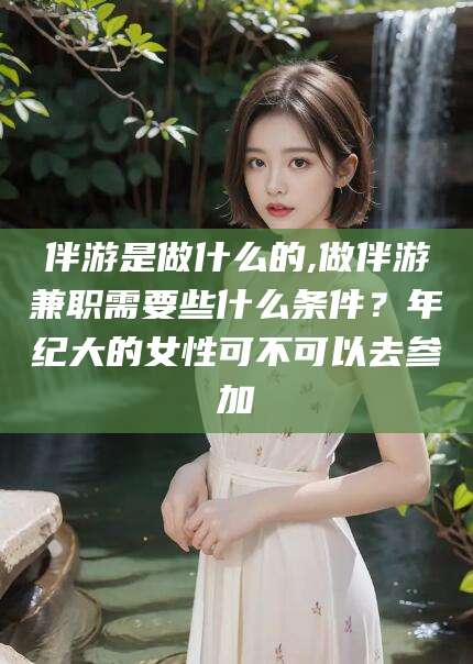 七台河伴游是做什么的,做伴游兼职需要些什么条件？年纪大的女性可不可以去参加