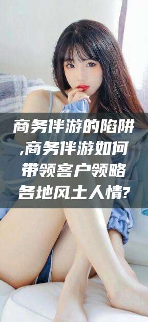 七台河商务伴游的陷阱,商务伴游如何带领客户领略各地风土人情?