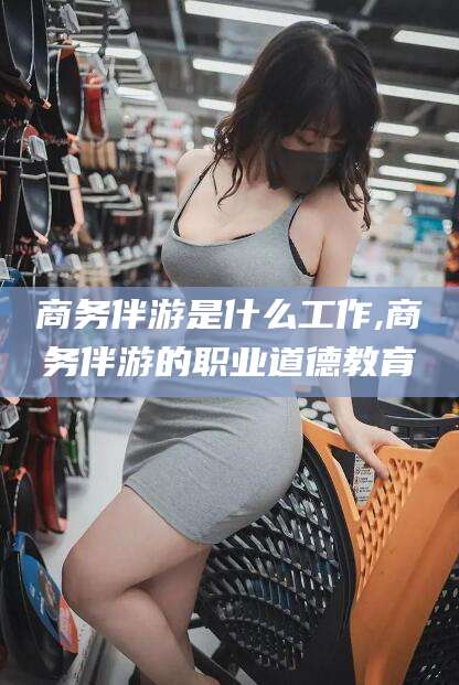 七台河商务伴游是什么工作,商务伴游的职业道德教育