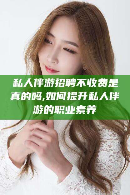 七台河私人伴游招聘不收费是真的吗,如何提升私人伴游的职业素养