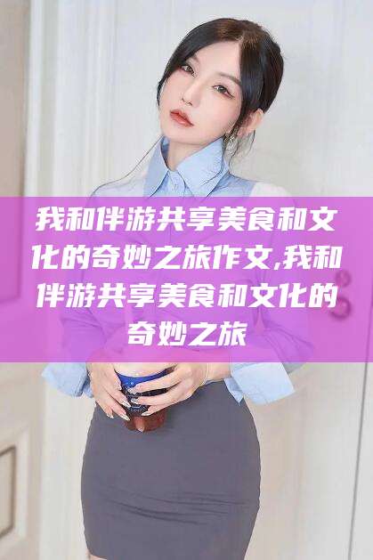 七台河我和伴游共享美食和文化的奇妙之旅作文,我和伴游共享美食和文化的奇妙之旅