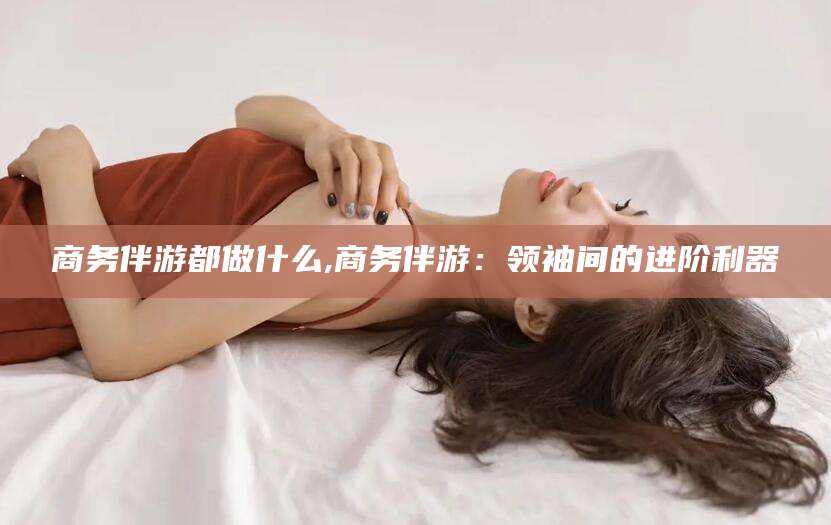 七台河商务伴游都做什么,商务伴游：领袖间的进阶利器