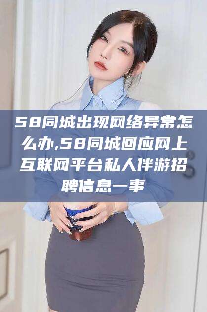七台河58同城出现网络异常怎么办,58同城回应网上互联网平台私人伴游招聘信息一事