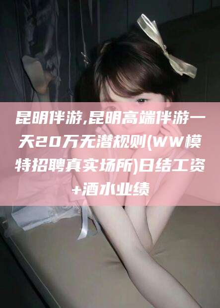 七台河昆明伴游,昆明高端伴游一天20万无潜规则(WW模特招聘真实场所)日结工资+酒水业绩