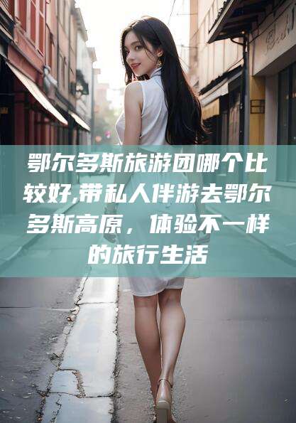 七台河鄂尔多斯旅游团哪个比较好,带私人伴游去鄂尔多斯高原，体验不一样的旅行生活