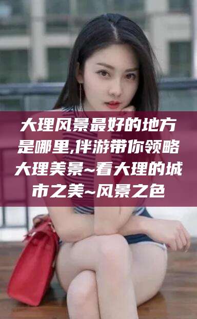 七台河大理风景最好的地方是哪里,伴游带你领略大理美景~看大理的城市之美~风景之色