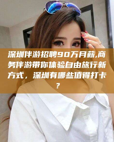 七台河深圳伴游招聘90万月薪,商务伴游带你体验自由旅行新方式，深圳有哪些值得打卡？