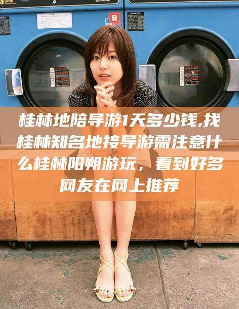 七台河桂林地陪导游1天多少钱,找桂林知名地接导游需注意什么桂林阳朔游玩，看到好多网友在网上推荐