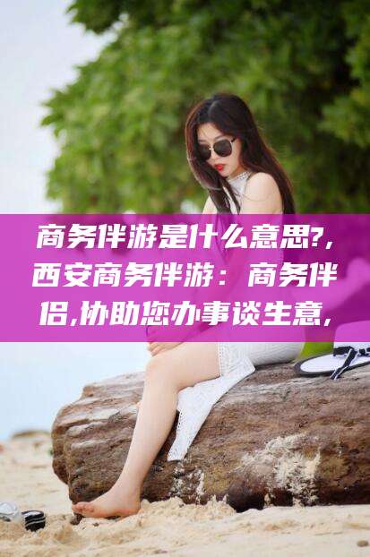 七台河商务伴游是什么意思?,西安商务伴游：商务伴侣,协助您办事谈生意,