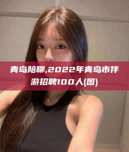 七台河青岛陪聊,2022年青岛市伴游招聘100人(图)