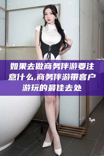 七台河如果去做商务伴游要注意什么,商务伴游带客户游玩的最佳去处