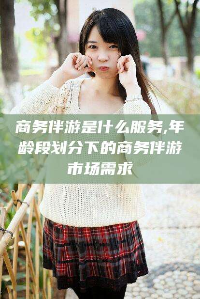 七台河商务伴游是什么服务,年龄段划分下的商务伴游市场需求