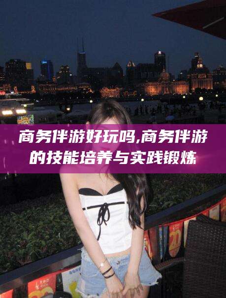 七台河商务伴游好玩吗,商务伴游的技能培养与实践锻炼