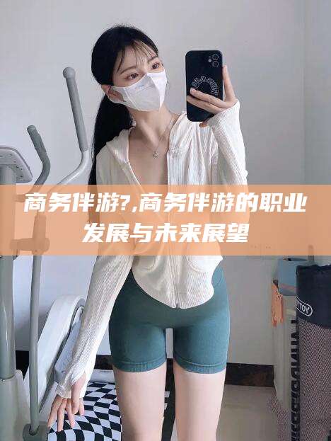 七台河商务伴游?,商务伴游的职业发展与未来展望