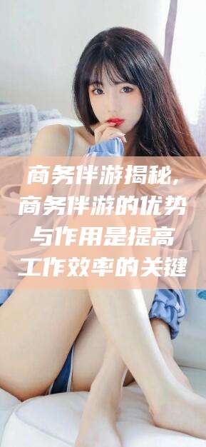 七台河商务伴游揭秘,商务伴游的优势与作用是提高工作效率的关键