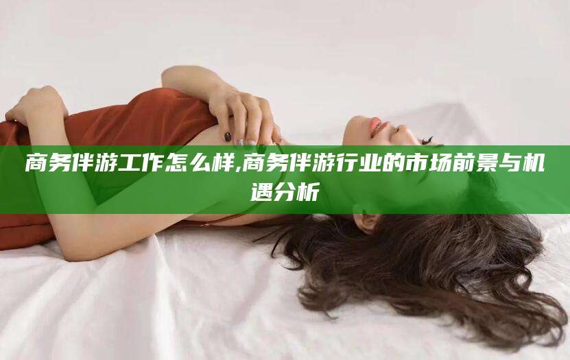 七台河商务伴游工作怎么样,商务伴游行业的市场前景与机遇分析