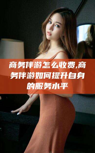 七台河商务伴游怎么收费,商务伴游如何提升自身的服务水平